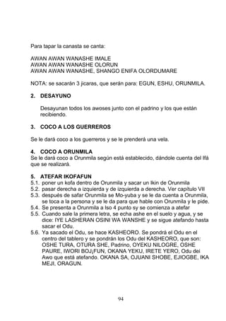Para tapar la canasta se canta:
AWAN AWAN WANASHE IMALE
AWAN AWAN WANASHE OLORUN
AWAN AWAN WANASHE, SHANGO ENIFA OLORDUMARE
NOTA: se sacarán 3 jicaras, que serán para: EGUN, ESHU, ORUNMILA.
2. DESAYUNO
Desayunan todos los awoses junto con el padrino y los que están
recibiendo.
3. COCO A LOS GUERREROS
Se le dará coco a los guerreros y se le prenderá una vela.
4. COCO A ORUNMILA
Se le dará coco a Orunmila según está establecido, dándole cuenta del Ifá
que se realizará.
5. ATEFAR IKOFAFUN
5.1. poner un kofa dentro de Orunmila y sacar un Ikin de Orunmila
5.2. pasar derecha a izquierda y de izquierda a derecha. Ver capítulo VII
5.3. después de safar Orunmila se Mo-yuba y se le da cuenta a Orunmila,
se toca a la persona y se le da para que hable con Orunmila y le pide.
5.4. Se presenta a Orunmila a lso 4 punto sy se comienza a atefar
5.5. Cuando sale la primera letra, se echa ashe en el suelo y agua, y se
dice: IYE LASHERAN OSINI WA WANSHE y se sigue atefando hasta
sacar el Odu.
5.6. Ya sacado el Odu, se hace KASHEORO. Se pondrá el Odu en el
centro del tablero y se pondrán los Odu del KASHEORO, que son:
OSHE TURA, OTURA SHE, Padrino, OYEKU NILOGRE, OSHE
PAURE, IWORI BOJ¡FUN, OKANA YEKU, IRETE YERO, Odu dei
Awo que está atefando. OKANA SA, OJUANI SHOBE, EJIOGBE, IKA
MEJI, ORAGUN.
94
 