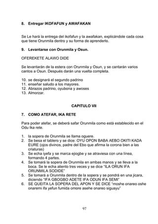 8. Entregar IKOFAFUN y AWAFAKAN
Se Le hará la entrega del ikofafun y la awafakan, explicándole cada cosa
que tiene Orunmila dentro y su forma de aprenderlo.
9. Levantarse con Orunmila y Osun.
OFEREKETE ALAWO DIDE
Se levantarán de la estera con Orunmila y Osun, y se cantarán varios
cantos a Osun. Después darán una vuelta completa.
10. se designará el segundo padrino
11. enseñar saludo a los mayores.
12. Abrazos padrino, oyubona y awoses
13. Almorzar.
CAPITULO VII
7. COMO ATEFAR, IKA RETE
Para poder atefar, se deberá safar Orunmila como está establecido en el
Odu Ika rete.
1. la sopera de Orunmila se llama oguere.
2. Se besa el tablero y se dice: OYU OPON BABA AEBO OKITI KADA
EURE (ojos divinos, padre del Ebo que afirma la corona bien a las
criaturas)
3. Se echa iyefa y se marca ejiogbe y se atraviesa con una línea,
formando 4 partes.
4. Se tomará la sopera de Orunmila en ambas manos y se lleva a la
boca. Se le echa aliento tres veces y se dice “ILA ORUN IFA
ORUNMILA SODIDE”
5. Se tomará a Orunmila dentro de la sopera y se pondrá en una jicara,
diciendo “IFA GBOGBO ADETE IFA ODUN IFA SEMI”
6. SE QUEITA LA SOPERA DEL APON Y SE DICE “moshe onareo oshe
onaremi ifa yefun fumida omore asehe onareo siguayu”
97
 