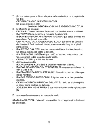 7. Se procede a pasar a Orunmila para safarse de derecha a izqueierda.
Se dirá:
OROKAN OSHOKO INLE OTUN O OSIN
De izquierda a derecha:
OKOKAN OSHORO AGBA INLE ADELE OSIN O OTUN
8. El oficiante se limpiará:
- ORI BALE: Cabeza brillante. Se tocará con las dos manos la cabeza.
- IFA YOWA: Ifá me defiende y me guía. Se abrazará.
- ISEKAN EKUNDIOMA MAFARAWO KUMAWA: que estas piernas me
guien bien. Se tocará las rodilla.
- ONA ASHORO OMA ADELE OFOLO IKOSO: que el ofo se vaya de
dentro de mí. Se tocarña el vientre y soplará e vientre y se soplará
para afuera.
- IFA SIWEDE ONA YENI: con las manos de Ifá me limpio mi camino.
Se pasará las manos sobre la cabeza.
- BI AFARU AGBA UNTEFA:el que nació su esclavo mayor anda con
Ud. se pondrá todos los adele en la frente.
- ORIMA YEYEMI: que Ud. me ilumine.
9. después contara Ifá:
- IFA ARUN OSHE KOFISELE: 5 ordenan y retienen la tierra.
- IFA EWA ORA KOFIRAFUN EYIBONERO: 10 engrasados retienen y
dan la vida a Ifá.
- IFA ETA OFUNDA DAFISHETE OKUNI: 3 caminos marcan el tiempo
de los hombres.
- IFA EYIRETE KOFISHETE OBINI: 2 figuras marcan el tiempo de las
mujeres.
- OKAN SHONSHON KIRUFIDAN DIRUFAYE: 1 sólo es el que reparte
el poder como esclavo de la tierra.
- ADELE MARUN NISHERU IFA: 5 son los servidores de la vigilancia de
Ifá.
En cada uno de estos pasos la respuesta será:
ATATA IKARU OTONU: Viajando las semillas de un lugar a otro destruyen
los enemigos.
98
 