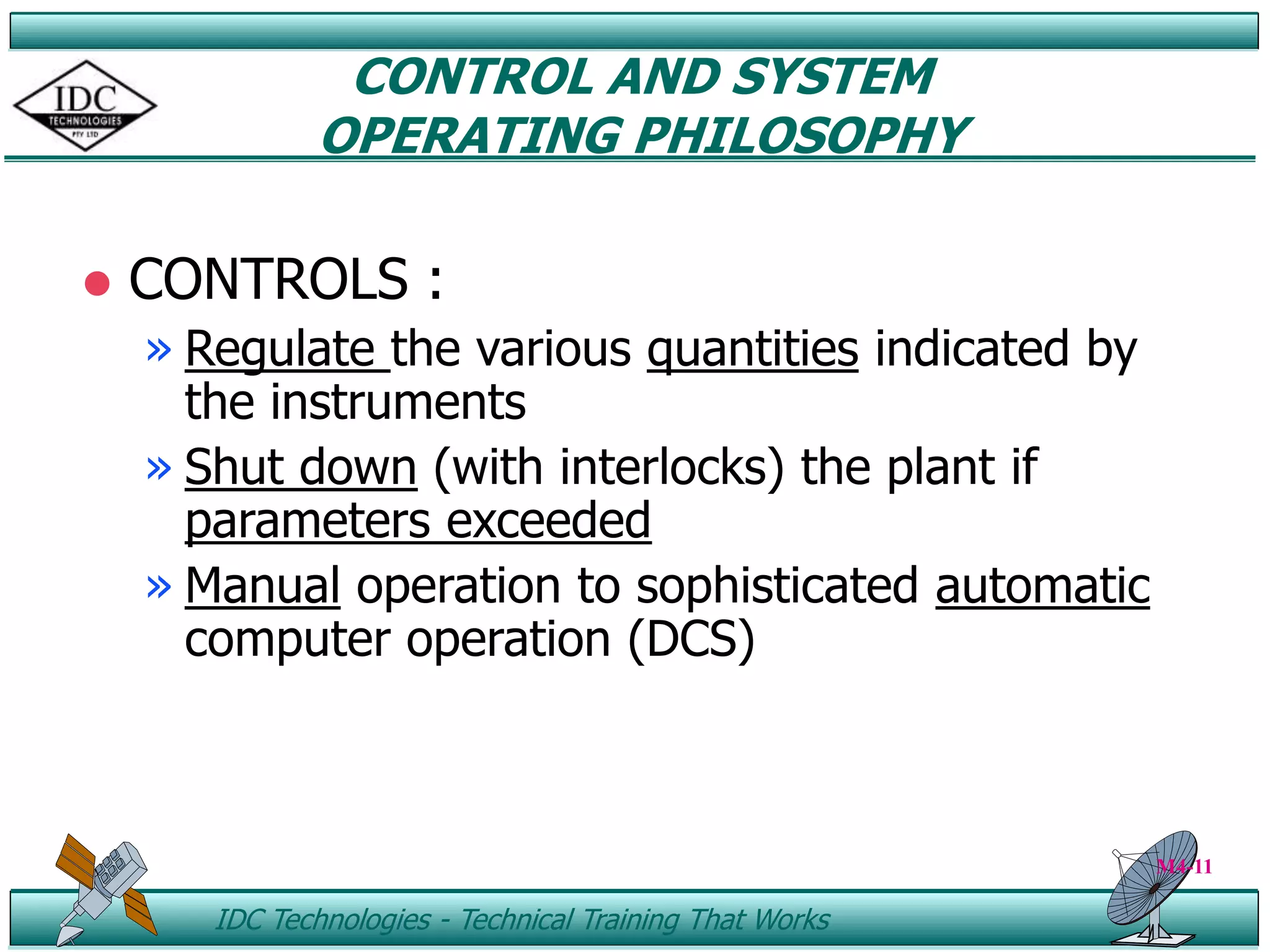 ID IDC Technologies - Technical Training That Works
CONTROL AND SYSTEM
OPERATING PHILOSOPHY
 CONTROLS :
» Regulate the various quantities indicated by
the instruments
» Shut down (with interlocks) the plant if
parameters exceeded
» Manual operation to sophisticated automatic
computer operation (DCS)
M4-11
 