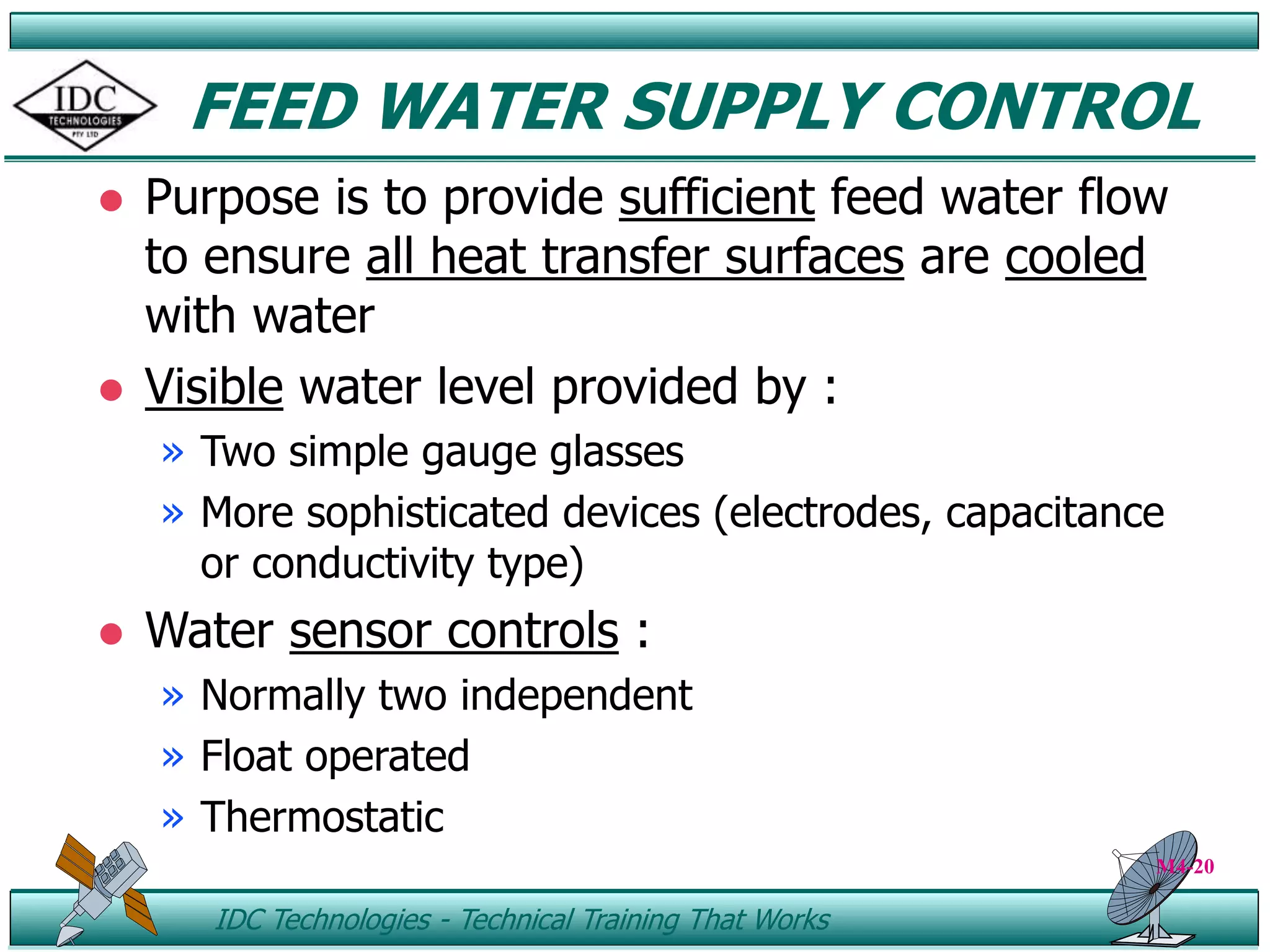 ID IDC Technologies - Technical Training That Works
FEED WATER SUPPLY CONTROL
 Purpose is to provide sufficient feed water flow
to ensure all heat transfer surfaces are cooled
with water
 Visible water level provided by :
» Two simple gauge glasses
» More sophisticated devices (electrodes, capacitance
or conductivity type)
 Water sensor controls :
» Normally two independent
» Float operated
» Thermostatic
M4-20
 