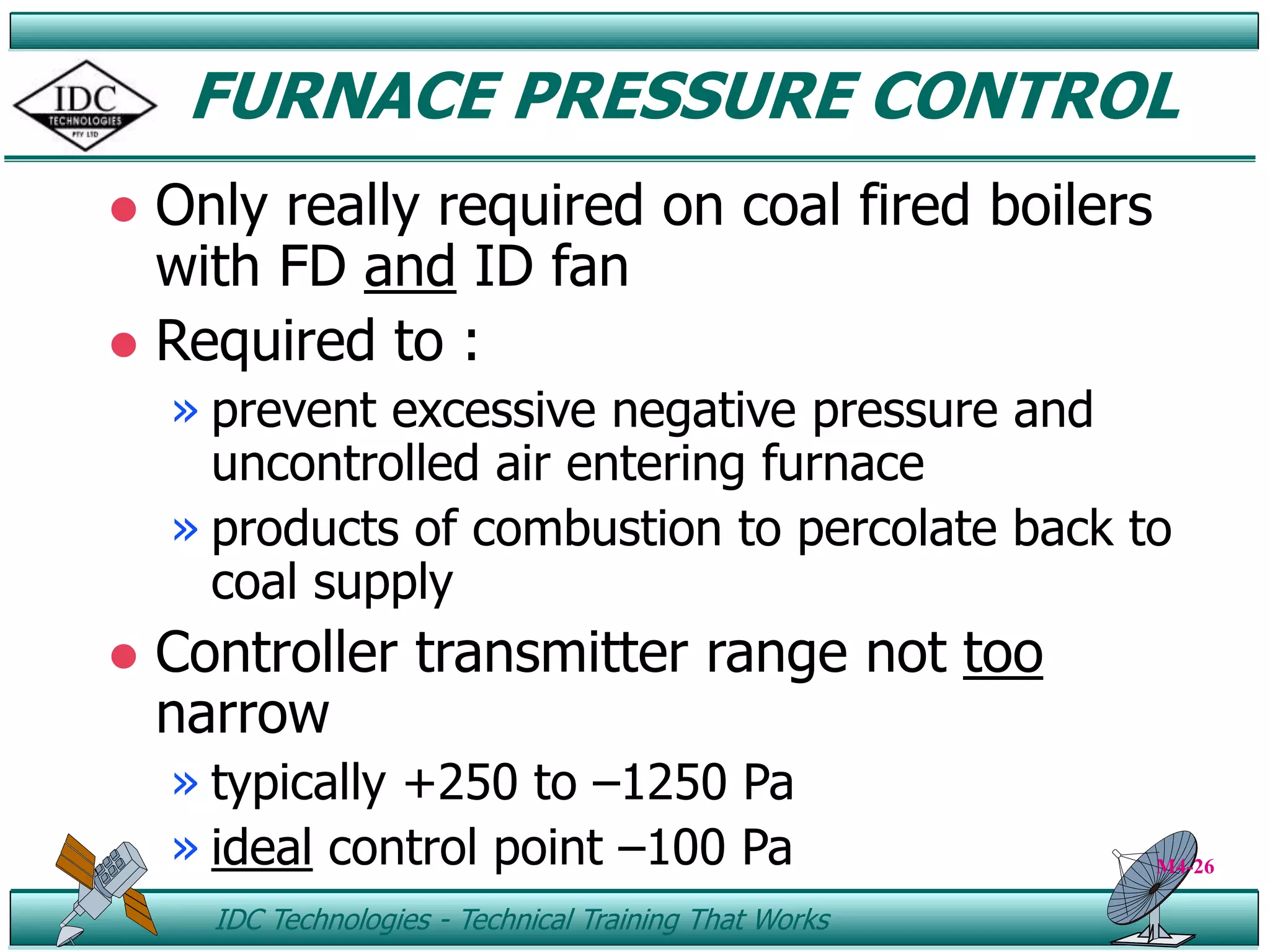 ID IDC Technologies - Technical Training That Works
FURNACE PRESSURE CONTROL
 Only really required on coal fired boilers
with FD and ID fan
 Required to :
» prevent excessive negative pressure and
uncontrolled air entering furnace
» products of combustion to percolate back to
coal supply
 Controller transmitter range not too
narrow
» typically +250 to –1250 Pa
» ideal control point –100 Pa M4-26
 