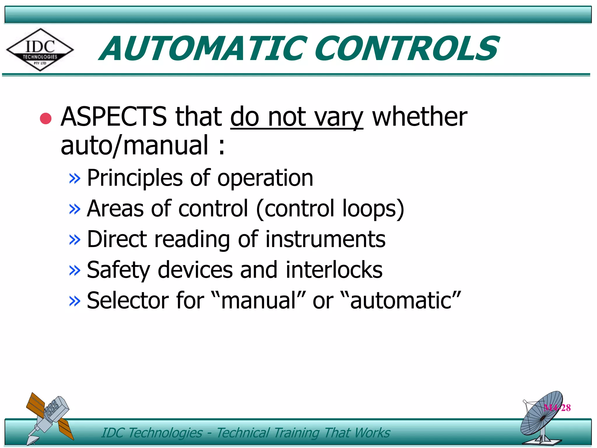 ID IDC Technologies - Technical Training That Works
AUTOMATIC CONTROLS
 ASPECTS that do not vary whether
auto/manual :
» Principles of operation
» Areas of control (control loops)
» Direct reading of instruments
» Safety devices and interlocks
» Selector for “manual” or “automatic”
M4-28
 