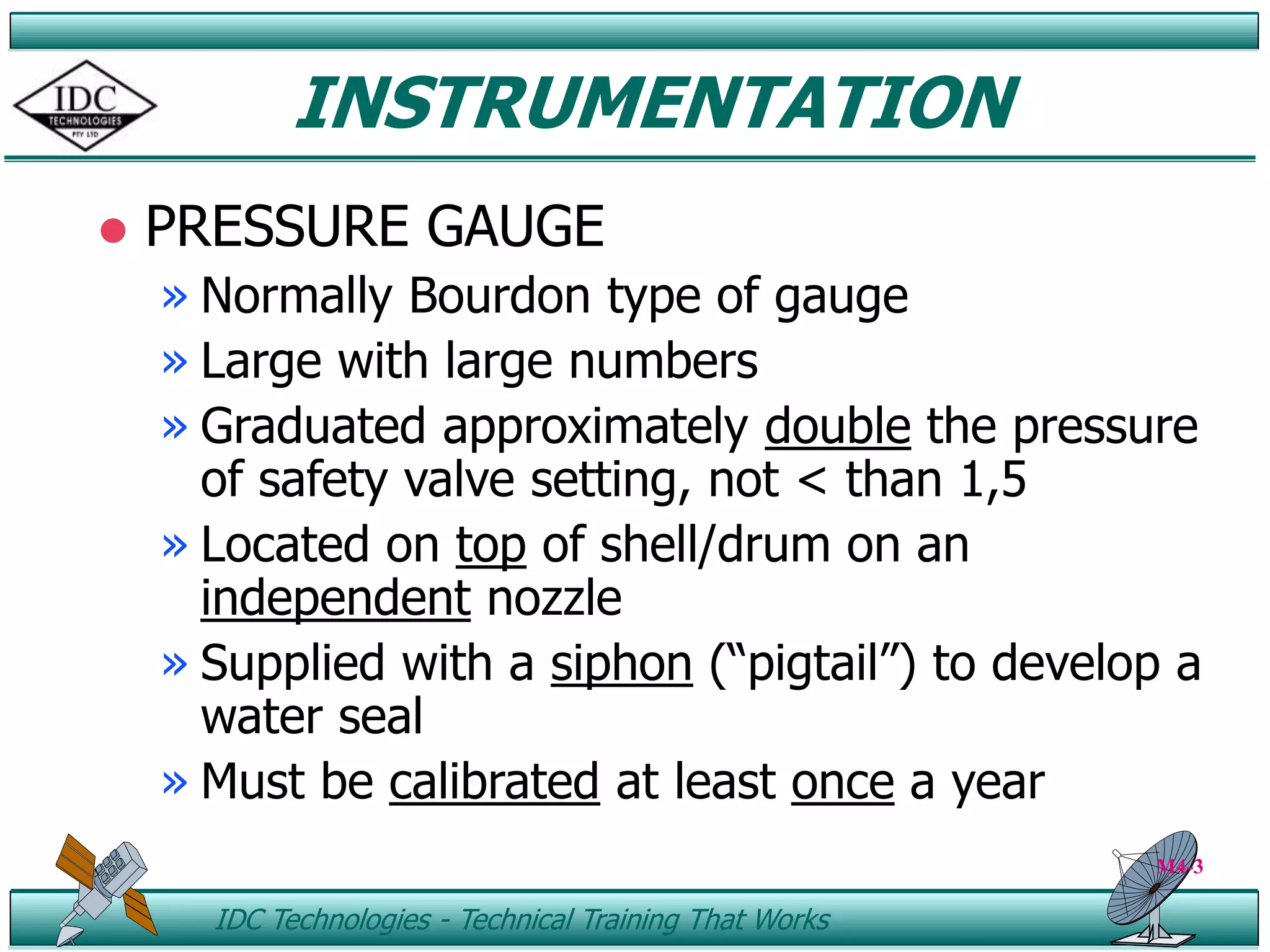 ID IDC Technologies - Technical Training That Works
INSTRUMENTATION
 PRESSURE GAUGE
» Normally Bourdon type of gauge
» Large with large numbers
» Graduated approximately double the pressure
of safety valve setting, not < than 1,5
» Located on top of shell/drum on an
independent nozzle
» Supplied with a siphon (“pigtail”) to develop a
water seal
» Must be calibrated at least once a year
M4-3
 