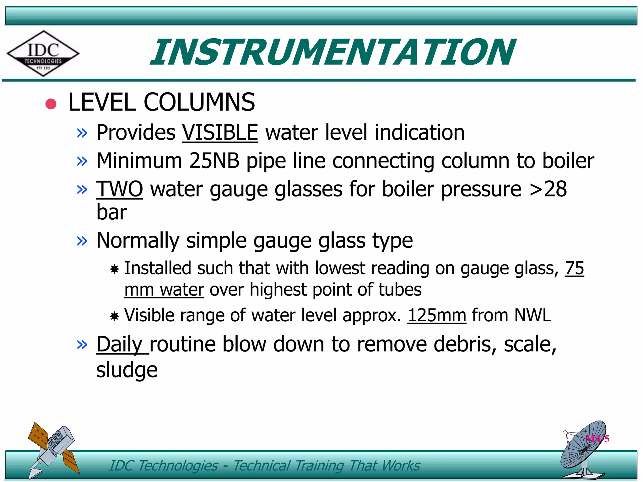 ID IDC Technologies - Technical Training That Works
INSTRUMENTATION
 LEVEL COLUMNS
» Provides VISIBLE water level indication
» Minimum 25NB pipe line connecting column to boiler
» TWO water gauge glasses for boiler pressure >28
bar
» Normally simple gauge glass type
 Installed such that with lowest reading on gauge glass, 75
mm water over highest point of tubes
 Visible range of water level approx. 125mm from NWL
» Daily routine blow down to remove debris, scale,
sludge
M4-5
 