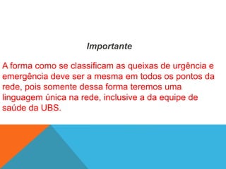 Importante
A forma como se classificam as queixas de urgência e
emergência deve ser a mesma em todos os pontos da
rede, pois somente dessa forma teremos uma
linguagem única na rede, inclusive a da equipe de
saúde da UBS.
 