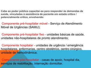 Cabe ao poder público capacitar-se para responder às demandas de
saúde, vinculadas à assistência de paciente em estado crítico /
potencialmente crítico, envolvendo:
Componente pré-hospitalar móvel - Serviço de Atendimento
Móvel de Urgências (SAMU);
Componente pré-hospitalar fixo - unidades básicas de saúde,
unidades não-hospitalares de pronto atendimento;
Componente hospitalar - unidades de urgência / emergência
hospitalares, enfermarias, centro obstétrico, centro cirúrgico,
unidade de hemodinâmica;
Componente pós-hospitalar - casas de apoio, hospital dia,
serviços de reabilitação, internação domiciliar.
 
