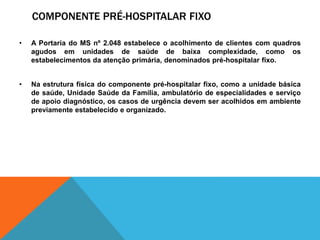 COMPONENTE PRÉ-HOSPITALAR FIXO
• A Portaria do MS nº 2.048 estabelece o acolhimento de clientes com quadros
agudos em unidades de saúde de baixa complexidade, como os
estabelecimentos da atenção primária, denominados pré-hospitalar fixo.
• Na estrutura física do componente pré-hospitalar fixo, como a unidade básica
de saúde, Unidade Saúde da Família, ambulatório de especialidades e serviço
de apoio diagnóstico, os casos de urgência devem ser acolhidos em ambiente
previamente estabelecido e organizado.
 