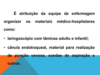 É atribuição da equipe de enfermagem
organizar os materiais médico-hospitalares
como:
• laringoscópio com lâminas adulto e infantil;
• cânula endotraqueal, material para realização
de punção venosa, sondas de aspiração e
outros.
 