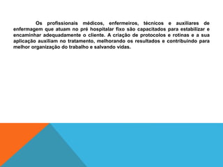 Os profissionais médicos, enfermeiros, técnicos e auxiliares de
enfermagem que atuam no pré hospitalar fixo são capacitados para estabilizar e
encaminhar adequadamente o cliente. A criação de protocolos e rotinas e a sua
aplicação auxiliam no tratamento, melhorando os resultados e contribuindo para
melhor organização do trabalho e salvando vidas.
 