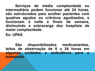 Serviços de média complexidade ou
intermediária podem funcionar até 24 horas,
são estruturados para acolher pacientes com
quadros agudos ou crônicos agudizados, e
funcionam à noite e finais de semana,
diminuindo a sobrecarga dos hospitais de
maior complexidade.
Ex: UPAS
São disponibilizados medicamentos,
leitos de observação de 6 a 24 horas em
algumas unidades e ambulância para o
transporte.
 