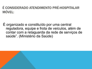 É CONSIDERADO ATENDIMENTO PRÉ-HOSPITALAR
MÓVEL:
É organizado e constituído por uma central
reguladora, equipe e frota de veículos, além de
contar com a retaguarda da rede de serviços de
saúde”. (Ministério da Saúde)
 