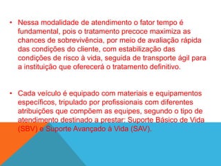 • Nessa modalidade de atendimento o fator tempo é
fundamental, pois o tratamento precoce maximiza as
chances de sobrevivência, por meio de avaliação rápida
das condições do cliente, com estabilização das
condições de risco à vida, seguida de transporte ágil para
a instituição que oferecerá o tratamento definitivo.
• Cada veículo é equipado com materiais e equipamentos
específicos, tripulado por profissionais com diferentes
atribuições que compõem as equipes, segundo o tipo de
atendimento destinado a prestar: Suporte Básico de Vida
(SBV) e Suporte Avançado à Vida (SAV).
 