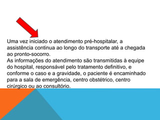 Uma vez iniciado o atendimento pré-hospitalar, a
assistência continua ao longo do transporte até a chegada
ao pronto-socorro.
As informações do atendimento são transmitidas à equipe
do hospital, responsável pelo tratamento definitivo, e
conforme o caso e a gravidade, o paciente é encaminhado
para a sala de emergência, centro obstétrico, centro
cirúrgico ou ao consultório.
 