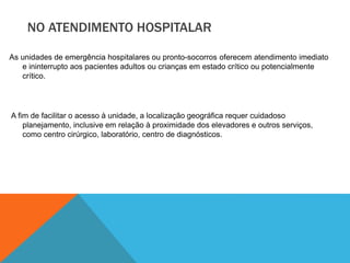 NO ATENDIMENTO HOSPITALAR
As unidades de emergência hospitalares ou pronto-socorros oferecem atendimento imediato
e ininterrupto aos pacientes adultos ou crianças em estado crítico ou potencialmente
crítico.
A fim de facilitar o acesso à unidade, a localização geográfica requer cuidadoso
planejamento, inclusive em relação à proximidade dos elevadores e outros serviços,
como centro cirúrgico, laboratório, centro de diagnósticos.
 