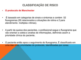 CLASSIFICAÇÃO DE RISCO
• O protocolo de Manchester
• È baseado em categorias de sinais e sintomas e contém 52
fluxogramas (50 relacionados a situações de rotina e 2 para
atendimento múltiplas vítimas).
• A partir da queixa dos pacientes, o profissional segue o fluxograma que
vão orientar a coleta e analise de informações, definindo assim a
prioridade clínica do paciente.
• O paciente então apos o seguimento do fluxograma, È classificado em
uma das cinco prioridades do protocolo, identificadas por cores:
 