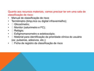 Quanto aos recursos materiais, vamos precisar ter em uma sala de
classificação de risco:
• Manual de classificação de risco
• Termômetro (timp‚nico ou digital infravermelho);
• GlicosÌmetro;
• Monitor (saturimetro e FC);
• Relógio;
• Esfigmomanometro e estetoscópio;
• Material para identificação da prioridade clínica do usuário
(ex: pulseiras, adesivos, etc.);
• Ficha de registro da classificação de risco
 