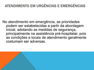 ATENDIMENTO EM URGÊNCIAS E EMERGÊNCIAS
No atendimento em emergência, as prioridades
podem ser estabelecidas a partir da abordagem
inicial, adotando as medidas de segurança,
principalmente na assistência pré-hospitalar, pois
as condições e locais de atendimento geralmente
costumam ser adversas.
 