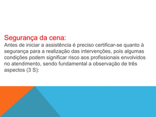 Segurança da cena:
Antes de iniciar a assistência é preciso certificar-se quanto à
segurança para a realização das intervenções, pois algumas
condições podem significar risco aos profissionais envolvidos
no atendimento, sendo fundamental a observação de três
aspectos (3 S):
 