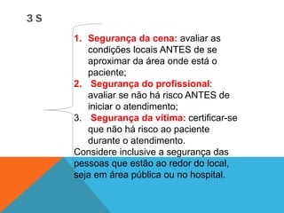 1. Segurança da cena: avaliar as
condições locais ANTES de se
aproximar da área onde está o
paciente;
2. Segurança do profissional:
avaliar se não há risco ANTES de
iniciar o atendimento;
3. Segurança da vítima: certificar-se
que não há risco ao paciente
durante o atendimento.
Considere inclusive a segurança das
pessoas que estão ao redor do local,
seja em área pública ou no hospital.
3 S
 