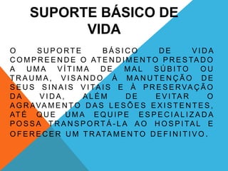 SUPORTE BÁSICO DE
VIDA
O S U P O RT E B Á S I C O D E V I D A
C O M P R E E N D E O AT E N D I M E N TO P R E S TA D O
A U M A V Í T I M A D E M A L S Ú B I TO O U
T R A U M A , V I S A N D O À M A N U T E N Ç Ã O D E
S E U S S I N A I S V I TA I S E À P R E S E RVA Ç Ã O
D A V I D A , A L É M D E E V I TA R O
A G R AVA M E N TO D A S L E S Õ E S E X I S T E N T E S ,
AT É Q U E U M A E Q U I P E E S P E C I A L I Z A D A
P O S S A T R A N S P O RT Á - L A A O H O S P I TA L E
O F E R E C E R U M T R ATA M E N TO D E F I N I T I V O .
 