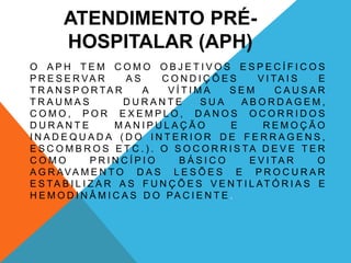 ATENDIMENTO PRÉ-
HOSPITALAR (APH)
O A P H T E M C O M O O B J E T I V O S E S P E C Í F I C O S
P R E S E R VA R A S C O N D I Ç Õ E S V I TA I S E
T R A N S P O R TA R A V Í T I M A S E M C A U S A R
T R A U M A S D U R A N T E S U A A B O R D A G E M ,
C O M O , P O R E X E M P L O , D A N O S O C O R R I D O S
D U R A N T E M A N I P U L A Ç Ã O E R E M O Ç Ã O
I N A D E Q U A D A ( D O I N T E R I O R D E F E R R A G E N S ,
E S C O M B R O S E T C . ) . O S O C O R R I S TA D E V E T E R
C O M O P R I N C Í P I O B Á S I C O E V I TA R O
A G R AVA M E N T O D A S L E S Õ E S E P R O C U R A R
E S TA B I L I Z A R A S F U N Ç Õ E S V E N T I L AT Ó R I A S E
H E M O D I N Â M I C A S D O PA C I E N T E .
 