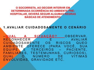 O SOCORRISTA, AO DECIDIR INTERVIR EM
DETERMINADA OCORRÊNCIA NO AMBIENTE PRÉ-
HOSPITALAR, DEVERÁ SEGUIR ALGUMAS REGRAS
BÁSICAS DE ATENDIMENTO:
1 . AVA L I A R C U I D A D O S A M E N T E O C E N Á R I O
– Q U A L A S I T U A Ç Ã O ? O B S E RVA R ,
R E C O N H E C E R E AVA L I A R
C U I D A D O S A M E N T E O S R I S C O S Q U E O
A M B I E N T E O F E R E C E ( PA R A V O C Ê , S U A
E Q U I P E E T E R C E I R O S – PA C I E N T E ,
FA M I L I A R E S , T E S T E M U N H A S , C U R I O S O S ) ,
Q U A L O N Ú M E R O D E V Í T I M A S
E N V O LV I D A S , G R AV I D A D E E T C .
 