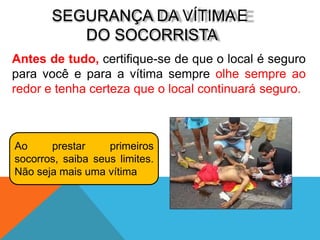SEGURANÇA DA VÍTIMAE
DO SOCORRISTA
Antes de tudo, certifique-se de que o local é seguro
para você e para a vítima sempre olhe sempre ao
redor e tenha certeza que o local continuará seguro.
Ao prestar primeiros
socorros, saiba seus limites.
Não seja mais uma vítima
 