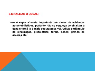 3.SINALIZAR O LOCAL:
isso é especialmente importante em casos de acidentes
automobilísticos, portanto não se esqueça de sinalizar a
cena e torná-la o mais segura possível. Utilize o triângulo
de sinalização, pisca-alerta, faróis, cones, galhos de
árvores etc.
.
 