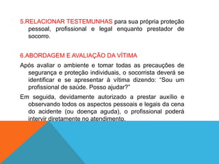 5.RELACIONAR TESTEMUNHAS para sua própria proteção
pessoal, profissional e legal enquanto prestador de
socorro.
6.ABORDAGEM E AVALIAÇÃO DA VÍTIMA
Após avaliar o ambiente e tomar todas as precauções de
segurança e proteção individuais, o socorrista deverá se
identificar e se apresentar à vítima dizendo: “Sou um
profissional de saúde. Posso ajudar?”
Em seguida, devidamente autorizado a prestar auxílio e
observando todos os aspectos pessoais e legais da cena
do acidente (ou doença aguda), o profissional poderá
intervir diretamente no atendimento.
 