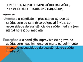 CONCEITUALMENTE, O MINISTÉRIO DA SAÚDE,
POR MEIO DA PORTARIA Nº 2.048/2002,
Expressa por
“Urgência a condição imprevista de agravo da
saúde, com ou sem risco potencial à vida, com
necessidade de assistência de saúde mediata (em
até 24 horas) ou imediata
Emergência a condição imprevista de agravo da
saúde, com risco iminente de morte ou sofrimento
intenso e necessidade de assistência de saúde
imediata”.
 