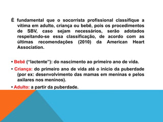 É fundamental que o socorrista profissional classifique a
vítima em adulto, criança ou bebê, pois os procedimentos
de SBV, caso sejam necessários, serão adotados
respeitando-se essa classificação, de acordo com as
últimas recomendações (2010) da American Heart
Association.
• Bebê (“lactente”): do nascimento ao primeiro ano de vida.
• Criança: do primeiro ano de vida até o início da puberdade
(por ex: desenvolvimento das mamas em meninas e pelos
axilares nos meninos).
• Adulto: a partir da puberdade.
 