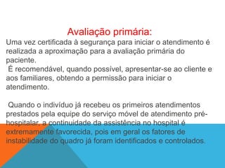 Avaliação primária:
Uma vez certificada à segurança para iniciar o atendimento é
realizada a aproximação para a avaliação primária do
paciente.
É recomendável, quando possível, apresentar-se ao cliente e
aos familiares, obtendo a permissão para iniciar o
atendimento.
Quando o indivíduo já recebeu os primeiros atendimentos
prestados pela equipe do serviço móvel de atendimento pré-
hospitalar, a continuidade da assistência no hospital é
extremamente favorecida, pois em geral os fatores de
instabilidade do quadro já foram identificados e controlados.
 