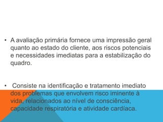 • A avaliação primária fornece uma impressão geral
quanto ao estado do cliente, aos riscos potenciais
e necessidades imediatas para a estabilização do
quadro.
• Consiste na identificação e tratamento imediato
dos problemas que envolvem risco iminente à
vida, relacionados ao nível de consciência,
capacidade respiratória e atividade cardíaca.
 