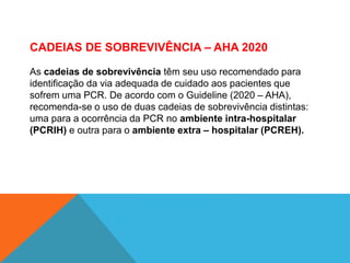 CADEIAS DE SOBREVIVÊNCIA – AHA 2020
As cadeias de sobrevivência têm seu uso recomendado para
identificação da via adequada de cuidado aos pacientes que
sofrem uma PCR. De acordo com o Guideline (2020 – AHA),
recomenda-se o uso de duas cadeias de sobrevivência distintas:
uma para a ocorrência da PCR no ambiente intra-hospitalar
(PCRIH) e outra para o ambiente extra – hospitalar (PCREH).
 