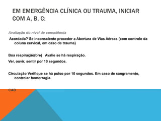 EM EMERGÊNCIA CLÍNICA OU TRAUMA, INICIAR
COM A, B, C:
Avaliação do nível de consciência
Acordado? Se inconsciente proceder a Abertura de Vias Aéreas (com controle da
coluna cervical, em caso de trauma)
Boa respiração(bre) Avalie se há respiração.
Ver, ouvir, sentir por 10 segundos.
Circulação Verifique se há pulso por 10 segundos. Em caso de sangramento,
controlar hemorragia.
CAB
 