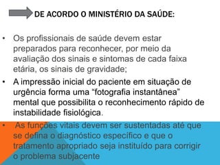 DE ACORDO O MINISTÉRIO DA SAÚDE:
• Os profissionais de saúde devem estar
preparados para reconhecer, por meio da
avaliação dos sinais e sintomas de cada faixa
etária, os sinais de gravidade;
• A impressão inicial do paciente em situação de
urgência forma uma “fotografia instantânea”
mental que possibilita o reconhecimento rápido de
instabilidade fisiológica.
• As funções vitais devem ser sustentadas até que
se defina o diagnóstico específico e que o
tratamento apropriado seja instituído para corrigir
o problema subjacente
 