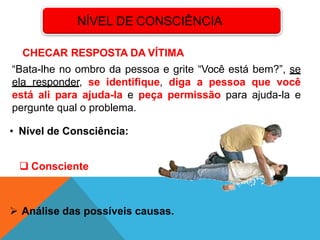 NÍVEL DE CONSCIÊNCIA
CHECAR RESPOSTA DA VÍTIMA
“Bata-lhe no ombro da pessoa e grite “Você está bem?”, se
ela responder, se identifique, diga a pessoa que você
está ali para ajuda-la e peça permissão para ajuda-la e
pergunte qual o problema.
• Nível de Consciência:
 Consciente
 Análise das possíveis causas.
 