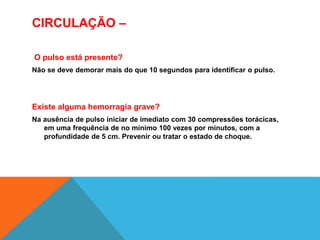 CIRCULAÇÃO –
O pulso está presente?
Não se deve demorar mais do que 10 segundos para identificar o pulso.
Existe alguma hemorragia grave?
Na ausência de pulso iniciar de imediato com 30 compressões torácicas,
em uma frequência de no mínimo 100 vezes por minutos, com a
profundidade de 5 cm. Prevenir ou tratar o estado de choque.
 