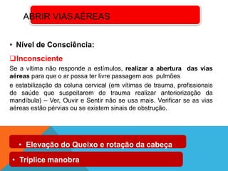 • Nível de Consciência:
Inconsciente
Se a vítima não responde a estímulos, realizar a abertura das vias
aéreas para que o ar possa ter livre passagem aos pulmões
e estabilização da coluna cervical (em vítimas de trauma, profissionais
de saúde que suspeitarem de trauma realizar anteriorização da
mandíbula) – Ver, Ouvir e Sentir não se usa mais. Verificar se as vias
aéreas estão pérvias ou se existem sinais de obstrução.
ABRIR VIASAÉREAS
• Elevação do Queixo e rotação da cabeça
• Tríplice manobra
 