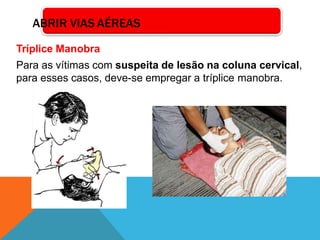 Tríplice Manobra
Para as vítimas com suspeita de lesão na coluna cervical,
para esses casos, deve-se empregar a tríplice manobra.
ABRIR VIAS AÉREAS
 