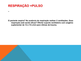 RESPIRAÇÃO +PULSO
–
O paciente respira? Na ausência da respiração realizar 2 ventilações. Essa
respiração está sendo eficaz? Ofertar suporte ventilatório com oxigênio
suplementar de 12 a 15 L/min para vítimas de trauma.
 
