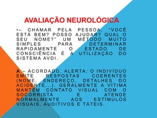 AVALIAÇÃO NEUROLÓGICA
• – C H A M A R P E L A P E S S O A . “ V O C Ê
E S T Á B E M ? P O S S O A J U D A R ? Q U A L O
S E U N O M E ? ” U M M É T O D O M U I T O
S I M P L E S PA R A D E T E R M I N A R
R A P I D A M E N T E O E S TA D O D E
C O N S C I Ê N C I A É A U T I L I Z A Ç Ã O D O
S I S T E M A AV D I .
A – A C O R D A D O , A L E R TA : O I N D I V Í D U O
E M I T E R E S P O S TA S C O E R E N T E S
( N O M E , E N D E R E Ç O , D E TA L H E S D O
A C I D E N T E . . . ) . G E R A L M E N T E A V Í T I M A
M A N T É M C O N TAT O V I S U A L C O M O
S O C O R R I S TA E AT E N D E
N O R M A L M E N T E A O S E S T Í M U L O S
V I S U A I S , A U D I T I V O S E T Á T E I S .
 