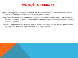 AVALIAÇÃO SECUNDÁRIA
Após a realização da avaliação primária e tratamento imediato das alterações que colocam a
vida do paciente em risco inicia-se a avaliação secundária.
Consiste na realização de exame físico cuidadoso, em sentido céfalo-podal, com exposição
de cada segmento corporal, visando identificar outras lesões não visualizadas na primeira
avaliação (primária).
Lembre-se de promover a exposição parcial, apenas da área a ser visualizada, preservando
a privacidade do cliente e prevenindo o risco de hipotermia
 