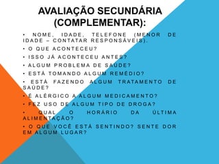 AVALIAÇÃO SECUNDÁRIA
(COMPLEMENTAR):
• N O M E , I D A D E , T E L E F O N E ( M E N O R D E
I D A D E – C O N T A T A R R E S P O N S Á V E I S ) .
• O Q U E A C O N T E C E U ?
• I S S O J Á A C O N T E C E U A N T E S ?
• A L G U M P R O B L E M A D E S A Ú D E ?
• E S T Á T O M A N D O A L G U M R E M É D I O ?
• E S T Á F A Z E N D O A L G U M T R A T A M E N T O D E
S A Ú D E ?
• É A L É R G I C O A A L G U M M E D I C A M E N T O ?
• F E Z U S O D E A L G U M T I P O D E D R O G A ?
• Q U A L O H O R Á R I O D A Ú L T I M A
A L I M E N T A Ç Ã O ?
• O Q U E V O C Ê E S T Á S E N T I N D O ? S E N T E D O R
E M A L G U M L U G A R ?
 