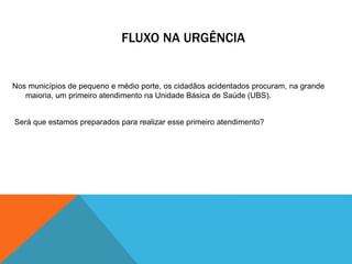 FLUXO NA URGÊNCIA
Nos municípios de pequeno e médio porte, os cidadãos acidentados procuram, na grande
maioria, um primeiro atendimento na Unidade Básica de Saúde (UBS).
Será que estamos preparados para realizar esse primeiro atendimento?
 