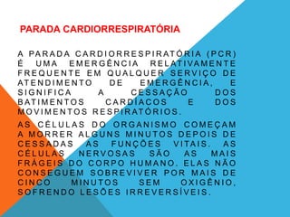 PARADA CARDIORRESPIRATÓRIA
A PA R A D A C A R D I O R R E S P I R AT Ó R I A ( P C R )
É U M A E M E R G Ê N C I A R E L AT I VA M E N T E
F R E Q U E N T E E M Q U A L Q U E R S E R V I Ç O D E
AT E N D I M E N T O D E E M E R G Ê N C I A , E
S I G N I F I C A A C E S S A Ç Ã O D O S
B AT I M E N T O S C A R D Í A C O S E D O S
M O V I M E N T O S R E S P I R AT Ó R I O S .
A S C É L U L A S D O O R G A N I S M O C O M E Ç A M
A M O R R E R A L G U N S M I N U T O S D E P O I S D E
C E S S A D A S A S F U N Ç Õ E S V I TA I S . A S
C É L U L A S N E R V O S A S S Ã O A S M A I S
F R Á G E I S D O C O R P O H U M A N O . E L A S N Ã O
C O N S E G U E M S O B R E V I V E R P O R M A I S D E
C I N C O M I N U T O S S E M O X I G Ê N I O ,
S O F R E N D O L E S Õ E S I R R E V E R S Í V E I S .
 