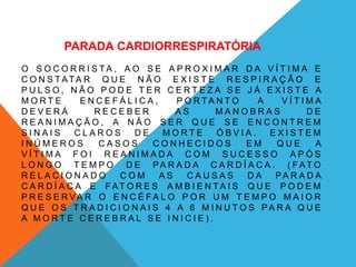 PARADA CARDIORRESPIRATÓRIA
O S O C O R R I S T A , A O S E A P R O X I M A R D A V Í T I M A E
C O N S T ATA R Q U E N Ã O E X I S T E R E S P I R A Ç Ã O E
P U L S O , N Ã O P O D E T E R C E R T E Z A S E J Á E X I S T E A
M O R T E E N C E F Á L I C A , P O R T A N T O A V Í T I M A
D E V E R Á R E C E B E R A S M A N O B R A S D E
R E A N I M A Ç Ã O , A N Ã O S E R Q U E S E E N C O N T R E M
S I N A I S C L A R O S D E M O R T E Ó B V I A . E X I S T E M
I N Ú M E R O S C A S O S C O N H E C I D O S E M Q U E A
V Í T I M A F O I R E A N I M A D A C O M S U C E S S O A P Ó S
L O N G O T E M P O D E PA R A D A C A R D Í A C A . ( F A T O
R E L A C I O N A D O C O M A S C A U S A S D A PA R A D A
C A R D Í A C A E F AT O R E S A M B I E N T A I S Q U E P O D E M
P R E S E R V A R O E N C É F A L O P O R U M T E M P O M A I O R
Q U E O S T R A D I C I O N A I S 4 A 6 M I N U T O S PA R A Q U E
A M O R T E C E R E B R A L S E I N I C I E ) .
 