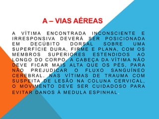 A – VIAS AÉREAS
A V Í T I M A E N C O N T R A D A I N C O N S C I E N T E E
I R R E S P O N S I VA D E V E R Á S E R P O S I C I O N A D A
E M D E C Ú B I T O D O R S A L S O B R E U M A
S U P E R F Í C I E D U R A , F I R M E E P L A N A , C O M O S
M E M B R O S S U P E R I O R E S E S T E N D I D O S A O
L O N G O D O C O R P O . A C A B E Ç A D A V Í T I M A N Ã O
D E V E F I C A R M A I S A LTA Q U E O S P É S , PA R A
N Ã O P R E J U D I C A R O F L U X O S A N G U Í N E O
C E R E B R A L . N A S V Í T I M A S D E T R A U M A C O M
S U S P E I TA D E L E S Ã O N A C O L U N A C E R V I C A L ,
O M O V I M E N T O D E V E S E R C U I D A D O S O PA R A
E V I TA R D A N O S À M E D U L A E S P I N H A L .
 