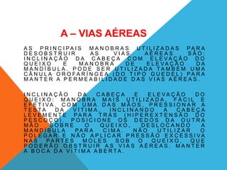 A – VIAS AÉREAS
A S P R I N C I P A I S M A N O B R A S U T I L I Z A D A S P A R A
D E S O B S T R U I R A S V I A S A É R E A S S Ã O :
I N C L I N A Ç Ã O D A C A B E Ç A C O M E L E V A Ç Ã O D O
Q U E I X O E M A N O B R A D E E L E V A Ç Ã O D A
M A N D Í B U L A . P O D E S E R U T I L I Z A D A T A M B É M U M A
C Â N U L A O R O F A R Í N G E A ( D O T I P O G U E D E L ) P A R A
M A N T E R A P E R M E A B I L I D A D E D A S V I A S A É R E A S .
I N C L I N A Ç Ã O D A C A B E Ç A E E L E V A Ç Ã O D O
Q U E I X O : M A N O B R A M A I S U T I L I Z A D A , F Á C I L E
E F E T I V A . C O M U M A D A S M Ã O S , P R E S S I O N A R A
T E S T A D A V Í T I M A , I N C L I N A N D O A C A B E Ç A
L E V E M E N T E P A R A T R Á S ( H I P E R E X T E N S Ã O D O
P E S C O Ç O ) . P O S I C I O N E O S D E D O S D A O U T R A
M Ã O S O B R E O Q U E I X O , D E S L O C A N D O A
M A N D Í B U L A P A R A C I M A . N Ã O U T I L I Z A R O
P O L E G A R E N Ã O A P L I C A R P R E S S Ã O E X C E S S I V A
N A S P A R T E S M O L E S S O B O Q U E I X O , Q U E
P O D E R Ã O O B S T R U I R A S V I A S A É R E A S . M A N T E R
A B O C A D A V Í T I M A A B E R T A .
 